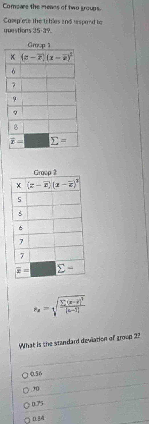 Compare the means of two groups.
Complete the tables and respond to
questions 35-39.
s_x=sqrt(frac sumlimits (x-overline x))^2(n-1)
What is the standard deviation of group 2?
0.56.70
0.75
0.84