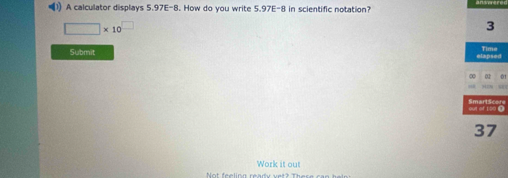 answerer 
)) A calculator displays 5.97E-8. How do you write 5.97E-8 in scientific notation?
□ * 10^(□)
3
Time 
Submit elapsed 
00 02 01 
oR MIN 
SmartScore 
out of 100 )
37
Work it out 
Not feeling ready vet? These can he l n