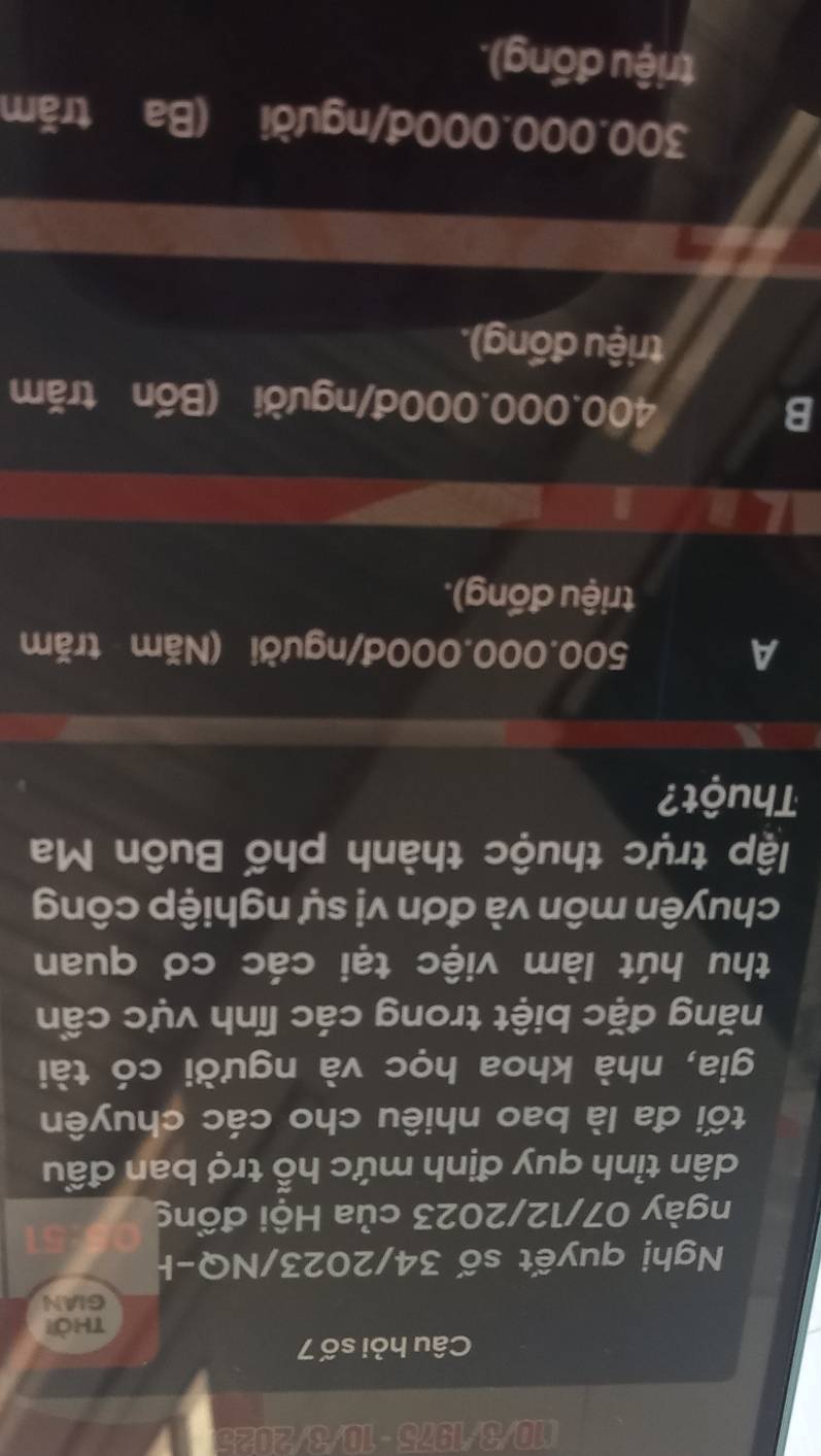 I10/3/1975 - 10/3/2025
Câu hỏi số 7
thời
GIAN
Nghị quyết số 34/2023/NQ-I
ngày 07/12/2023 của Hội đồng
dân tỉnh quy định mức hỗ trợ ban đầu
tối đa là bao nhiêu cho các chuyên
gia, nhà khoa học và người có tài
năng đặc biệt trong các lĩnh vực cần
thu hút làm việc tại các cơ quan
chuyên môn và đơn vị sự nghiệp công
lập trực thuộc thành phố Buôn Ma
Thuột?
A 500.000.000đ/người (Năm trăm
triệu đồng).
B 400.000.000đ/ người (Bốn trăm
triệu đồng).
300.000.000đ /người (Ba trăm
triệu đồng).