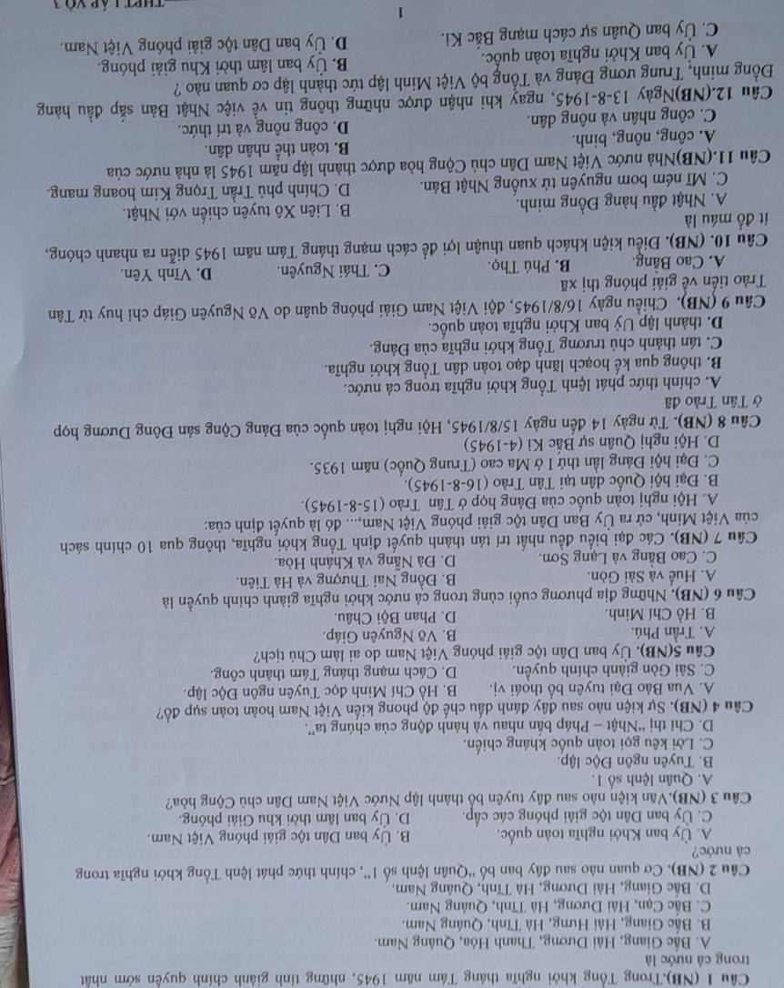 (NB).Trong Tổng khởi nghĩa tháng Tâm năm 1945, những tinh giảnh chính quyền sớm nhất
trong cả nước là
A. Bắc Giang, Hải Dương, Thanh Hóa, Quảng Nam.
B. Bắc Giang, Hải Hưng, Hà Tĩnh, Quâng Nam.
C. Bắc Cạn, Hải Dương, Hà Tĩnh, Quảng Nam.
D. Bắc Giang, Hải Dương, Hà Tĩnh, Quâng Nam.
Câu 2 (NB). Cơ quan nào sau đây ban bố “Quân lệnh số 1”, chính thức phát lệnh Tổng khởi nghĩa trong
cả nước?
A. Ủy ban Khởi nghĩa toàn quốc. B. Ủy ban Dân tộc giải phóng Việt Nam.
C. Ủy ban Dân tộc giải phóng các cấp. D. Ủy ban lâm thời khu Giải phóng.
Câu 3 (NB).Văn kiện nào sau đây tuyên bổ thành lập Nước Việt Nam Dân chủ Cộng hòa?
A. Quân lệnh số 1.
B. Tuyên ngôn Độc lập.
C. Lời kêu gọi toàn quốc kháng chiến.
D. Chi thị “Nhật - Pháp bắn nhau và hành động của chúng ta”.
Câu 4 (NB). Sự kiện nào sau đây đánh dấu chế độ phong kiến Việt Nam hoàn toàn sụp đổ?
A. Vua Bảo Đại tuyên bố thoái vị. B. Hồ Chí Minh đọc Tuyên ngôn Độc lập.
C. Sài Gòn giành chính quyền. D. Cách mạng tháng Tám thành công.
Câu 5(NB). Ủy ban Dân tộc giải phóng Việt Nam do ai làm Chủ tịch?
A. Trần Phú. B. Võ Nguyên Giáp.
B. Hồ Chí Minh. D. Phan Bội Châu.
Câu 6 (NB). Những địa phương cuối cùng trong cả nước khởi nghĩa giành chính quyền là
A. Huế và Sài Gòn. B. Đồng Nai Thượng và Hà Tiên.
C. Cao Bằng và Lạng Sơn. D. Đà Nẵng và Khánh Hòa.
Cầu 7 (NB). Các đại biểu đều nhất trí tán thành quyết định Tổng khởi nghĩa, thông qua 10 chính sách
ủa Việt Minh, cử ra Ủy Ban Dân tộc giải phóng Việt Nam,... đó là quyết định của:
A. Hội nghị toàn quốc của Đảng họp ở Tân Trào  (15-8-1945).
B. Đại hội Quốc dân tại Tân Trào (16-8-1945).
C. Đại hội Đảng lần thứ I ở Ma cao (Trung Quốc) năm 1935.
D. Hội nghị Quân sự Bắc Kì (4-1945)
Câu 8 (NB). Từ ngày 14 đến ngày 15/8/1945, Hội nghị toàn quốc của Đảng Cộng sản Đông Dương họp
ở Tân Trào đã
A. chính thức phát lệnh Tổng khởi nghĩa trong cả nước.
B. thông qua kế hoạch lãnh đạo toàn dân Tổng khởi nghĩa.
C. tán thành chủ trương Tổng khởi nghĩa của Đảng.
D. thành lập Uỷ ban Khởi nghĩa toàn quốc.
Câu 9 (NB). Chiều ngày 16/8/1945, đội Việt Nam Giải phóng quân do Võ Nguyên Giáp chỉ huy từ Tân
Trào tiến về giải phóng thị xã D. Vĩnh Yên.
A. Cao Bằng. B. Phú Thọ. C. Thái Nguyên.
Câu 10. (NB). Điều kiện khách quan thuận lợi để cách mạng tháng Tám năm 1945 diễn ra nhanh chóng,
ít đồ máu là
A. Nhật đầu hàng Đồng minh.  B. Liên Xô tuyên chiến với Nhật.
C. Mĩ ném bom nguyên tử xuống Nhật Bản. D. Chính phủ Trần Trọng Kim hoang mang.
Câu 11.(NB)Nhà nước Việt Nam Dân chủ Cộng hòa được thành lập năm 1945 là nhà nước của
A. công, nông, binh. B. toàn thể nhân dân.
C. công nhân và nông dân. D. công nông và trí thức.
Câu 12.(NB)Ngày 13-8-1945, ngay khi nhận được những thông tin về việc Nhật Bản sắp đầu hàng
Đồng minh, Trung ương Đảng và Tổng bộ Việt Minh lập tức thành lập cơ quan nào ?
A. Ủy ban Khởi nghĩa toàn quốc. B. Ủy ban lâm thời Khu giải phóng.
C. Ủy ban Quân sự cách mạng Bắc Kì. D. Ủy ban Dân tộc giải phóng Việt Nam.
1
ThPt láp và 1