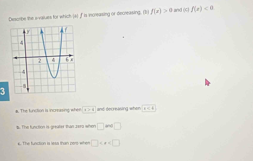 Describe the x -values for which (a) f is increasing or decreasing, (b) f(x)>0 and (c) f(x)<0</tex>. 
3
a. The function is increasing when x>4 and decreasing when x<4</tex>
b. The function is greater than zero when □ and □.
c. The function is less than zero when □ .