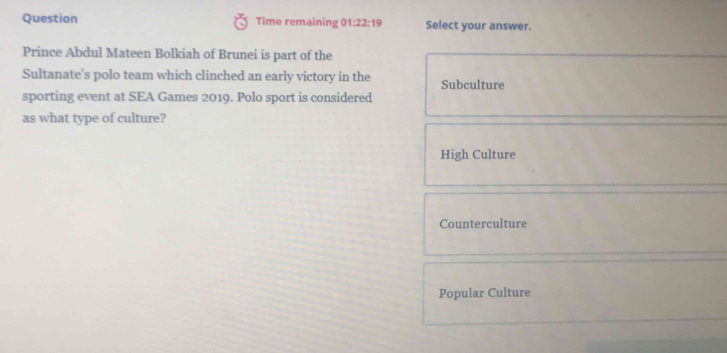 Question Time remaining 01:22:19 Select your answer.
Prince Abdul Mateen Bolkiah of Brunei is part of the
Sultanate's polo team which clinched an early victory in the Subculture
sporting event at SEA Games 2019. Polo sport is considered
as what type of culture?
High Culture
Counterculture
Popular Culture