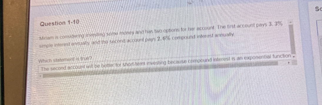 Miriam is considering investing some money and has two options for her account. The first account pays 3. 3%
simple interest annually, and the second account pays 2.6% compound interest annually 
Which statement is true? 
The second accoent will be better for short-term investing because compound interest is an exponential function .