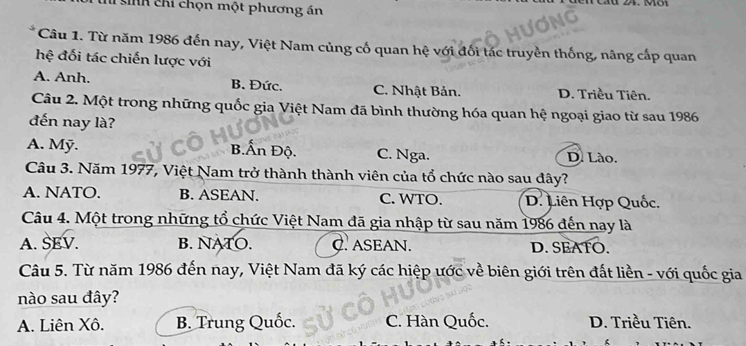 en cáu 24. Một
T inh chỉ chọn một phương án
Câu 1. Từ năm 1986 đến nay, Việt Nam củng cố quan hệ với đối tác truyền thống, nâng cấp quan
hệ đối tác chiến lược với
A. Anh. B. Đức. C. Nhật Bản. D. Triều Tiên.
Câu 2. Một trong những quốc gia Việt Nam đã bình thường hóa quan hệ ngoại giao từ sau 1986
đến nay là?
A. Mỹ. B.Ấn Độ. C. Nga. D. Lào.
Câu 3. Năm 1977, Việt Nam trở thành thành viên của tổ chức nào sau đây?
A. NATO. B. ASEAN. C. WTO. D. Liên Hợp Quốc.
Câu 4. Một trong những tổ chức Việt Nam đã gia nhập từ sau năm 1986 đến nay là
A. SEV. B. NATO. C. ASEAN. D. SEATO.
Câu 5. Từ năm 1986 đến nay, Việt Nam đã ký các hiệp ước về biên giới trên đất liền - với quốc gia
nào sau đây?
A. Liên Xô. B. Trung Quốc. C. Hàn Quốc. D. Triều Tiên.