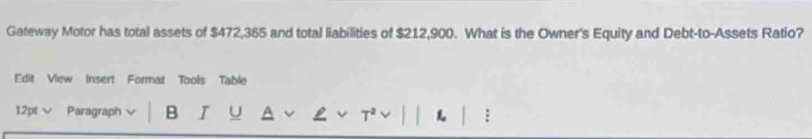 Gateway Motor has total assets of $472,365 and total liabilities of $212,900. What is the Owner's Equity and Debt-to-Assets Ratio? 
Edit View Insert Format Tools Table 
1.2pt Paragraph B U :