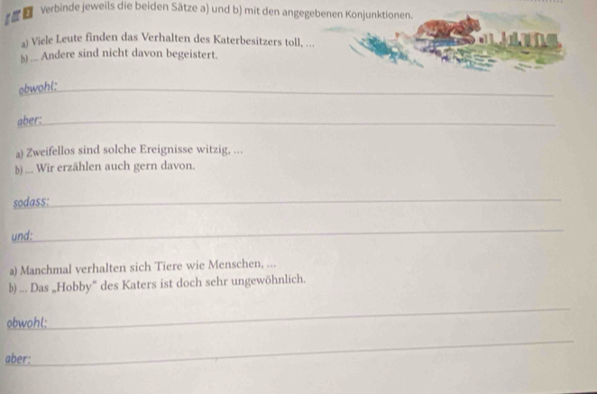 ξ Verbinde jeweils die beiden Sätze a) und b) mit den angegebenen Konjunktionen. 
a) Viele Leute finden das Verhalten des Katerbesitzers toll, ... 
1 9 
)) ... Andere sind nicht davon begeistert. 
obwohl:_ 
aber:_ 
a) Zweifellos sind solche Ereignisse witzig, ... 
b) ... Wir erzählen auch gern davon. 
sodass:_ 
und: 
_ 
a) Manchmal verhalten sich Tiere wie Menschen, ... 
b) ... Das „Hobby“ des Katers ist doch sehr ungewöhnlich. 
obwohl:__ 
_ 
aber: 
_