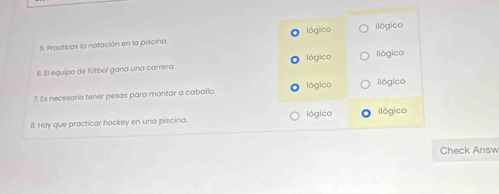 lógico ilógico
5. Practicas la natación en la piscina.
6. El equipo de fútbol gana una carrera. lógico ilógico
lógico ilógico
7. Es necesario tener pesas para montar a caballo.
8. Hay que practicar hockey en una piscina. lógico ilógico
Check Answ