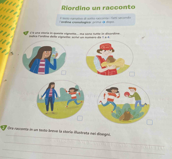 Riordino un racconto 
ll testo narrativo di solito racconta i fatti secondo 
l'ordine cronologico: prima → dopo. 
C'è una storia in queste vignette... ma sono tutte in disordine. 
Indica l’ordine delle vignette: scrivi un numero da 1 a 4. 
_ 
2 Ora racconta in un testo breve la storia illustrata nei disegni. 
_ 
_ 
_