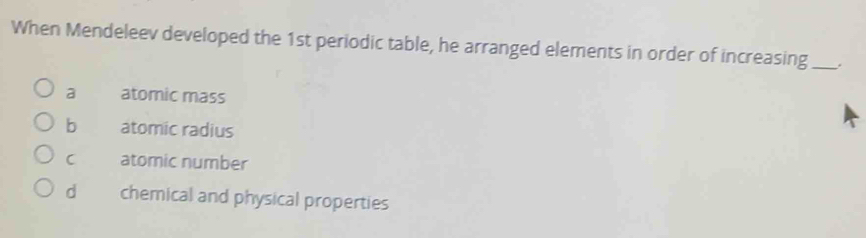 When Mendeleev developed the 1st periodic table, he arranged elements in order of increasing_ .
a atomic mass
b atomic radius
C atomic number
d chemical and physical properties