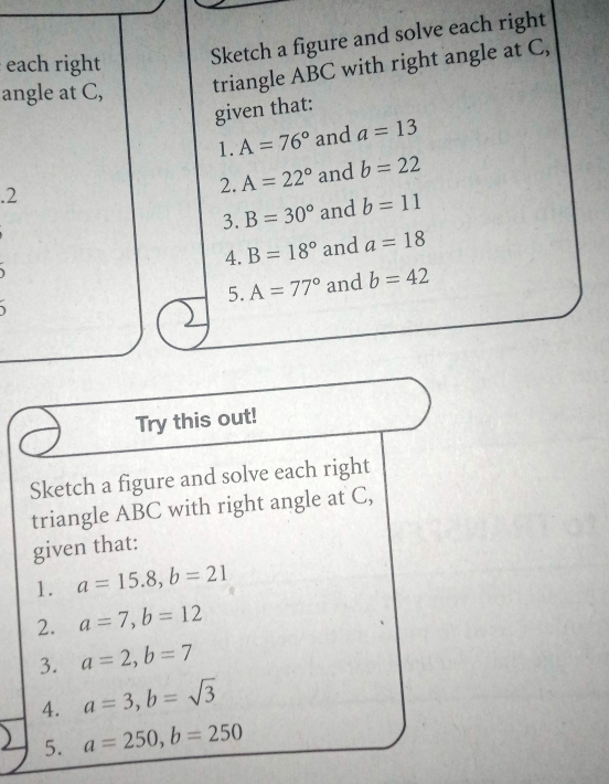 each right Sketch a figure and solve each right 
angle at C, triangle ABC with right angle at C, 
given that: 
1. A=76° and a=13.2 and b=22
2. A=22°
3. B=30° and b=11
4. B=18° and a=18

5. A=77° and b=42
Try this out! 
Sketch a figure and solve each right 
triangle ABC with right angle at C, 
given that: 
1. a=15.8, b=21
2. a=7, b=12
3. a=2, b=7
4. a=3, b=sqrt(3)
5. a=250, b=250