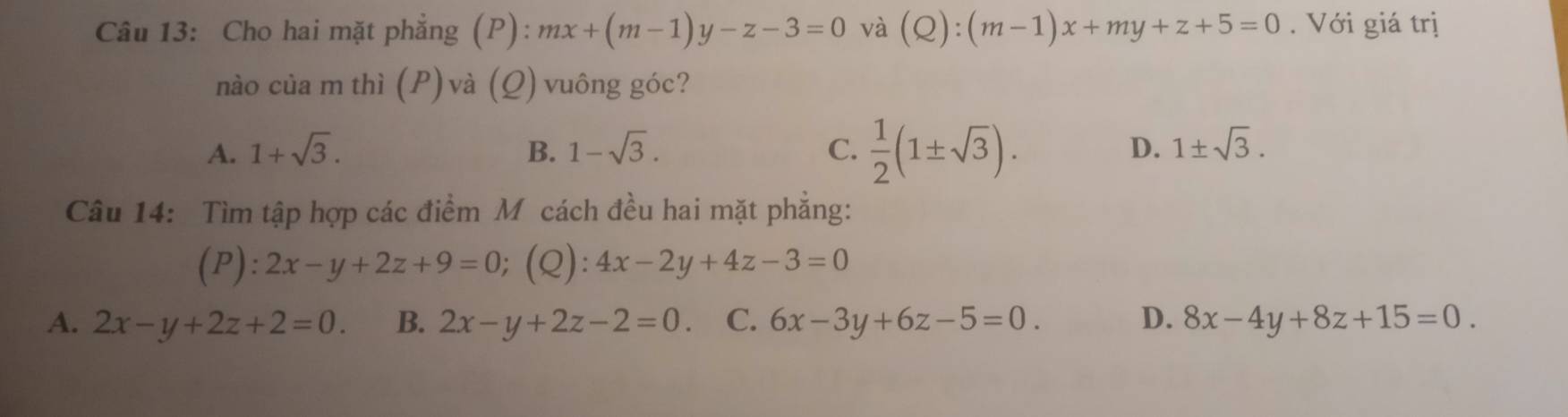 Cho hai mặt phẳng (P): mx+(m-1)y-z-3=0 và (Q):(m-1)x+my+z+5=0. Với giá trị
nào của m thì (P)và (Q) vuông góc?
A. 1+sqrt(3). B. 1-sqrt(3). C.  1/2 (1± sqrt(3)). D. 1± sqrt(3). 
Câu 14: Tìm tập hợp các điểm M cách đều hai mặt phẳng:
(P) :2x-y+2z+9=0;(Q): 4x-2y+4z-3=0
A. 2x-y+2z+2=0. B. 2x-y+2z-2=0. C. 6x-3y+6z-5=0. D. 8x-4y+8z+15=0.