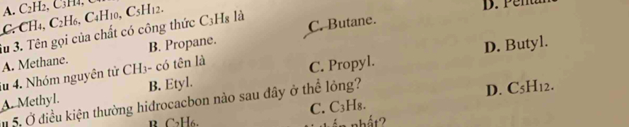 A. C₂H2, C₃H₄, U
C. CH4, C2H6, C4H10, C5H12.
D. Penta
3u 3. Tên gọi của chất có công thức C3H₈ là C. Butane.
A. Methane. B. Propane.
Su 4. Nhóm nguyên tử CH3- có tên là
C. Propyl. D. Butyl.
A. Methyl. B. Etyl.
5. Ở điều kiện thường hidrocacbon nào sau đây ở thể lỏng?
B C2H6. C. C3H₈. D. C5H12.