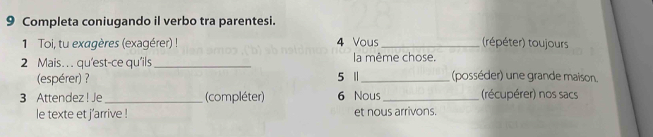 Completa coniugando il verbo tra parentesi. 
1 Toi, tu exagères (exagérer) ! 4 Vous _(répéter) toujours 
2 Mais. . . qu'est-ce qu’ils _la même chose. 
(espérer) ? 5 Ⅱ_ (posséder) une grande maison. 
3 Attendez ! Je _(compléter) 6 Nous _(récupérer) nos sacs 
le texte et j’arrive ! et nous arrivons.