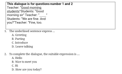 This dialogue is for questions number 1 and 2
Teacher: "Good morning
students"Students: "Good
morning sir' Teacher: "_
Students: "We are fine. And
you?”Teacher: “Fine, too.
1. The underlined sentence express ...
A. Greeting
B. Parting
C. Introduce
D. Leave talking
2. To complete the dialogue, the suitable expression is ....
A. Hello
B. Nice to meet you
C. Hi
D. How are you today?