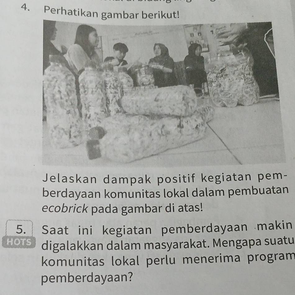 Perhatikan gambar berikut! 
Jelaskan dampak positif kegiatan pem- 
berdayaan komunitas lokal dalam pembuatan 
ecobrick pada gambar di atas! 
5. Saat ini kegiatan pemberdayaan makin 
HOTS digalakkan dalam masyarakat. Mengapa suatu 
komunitas lokal perlu menerima program 
pemberdayaan?