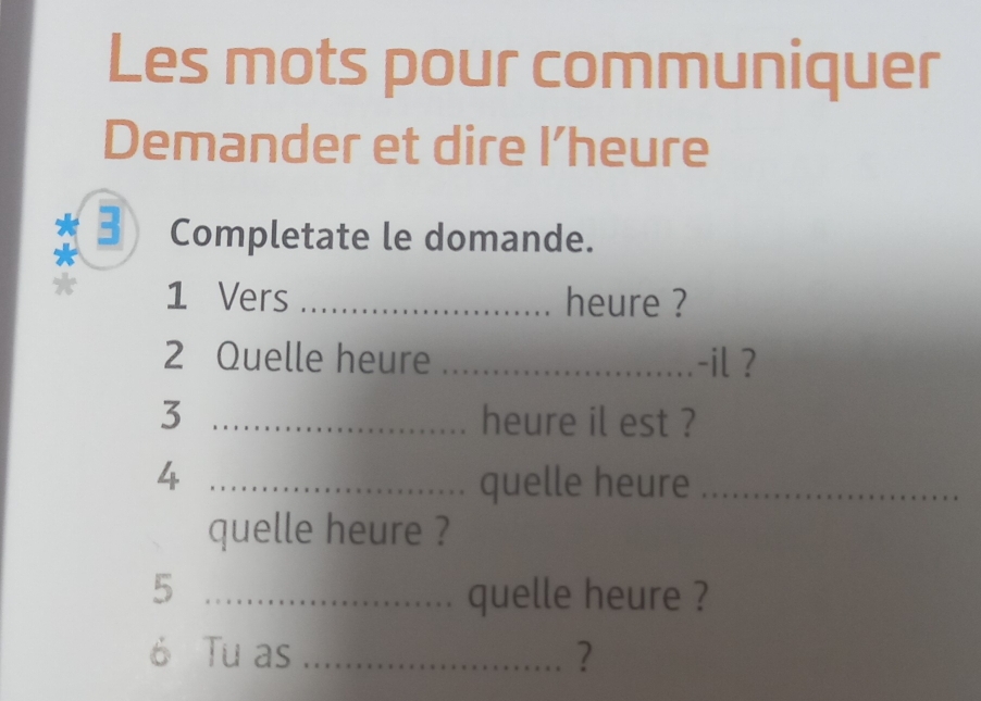 Les mots pour communiquer 
Demander et dire I’heure 
3 Completate le domande.
1 Vers _heure ? 
2 Quelle heure _-il ? 
3 _heure il est ? 
4 _quelle heure_ 
quelle heure ? 
5 _quelle heure ? 
6 Tu as _?