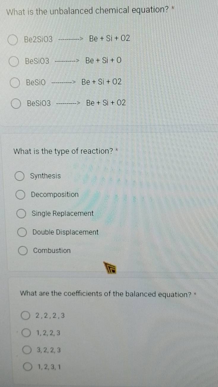 What is the unbalanced chemical equation? *
Be2SiO3to Be+Si+O2
BeSiO3to Be+Si+O
BeSiOto Be+Si+O2
BeSiO3to Be+Si+O2
What is the type of reaction?*
Synthesis
Decomposition
Single Replacement
Double Displacement
Combustion
What are the coefficients of the balanced equation? *
2, 2, 2, 3
1, 2, 2, 3
3, 2, 2, 3
1, 2, 3, 1