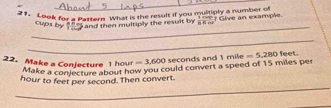 Look for a Pattern What is the result if you multiply a number of 
_ 
cups by  8floz/1cup  and then multiply the result by  1cup/8floz  ? Give an example. 
_ 
22. Make a Conjecture . | hour =3,600 seconds and 1m ile =5,280 feet. 
Make a conjecture about how you could convert a speed of 15 miles per 
_
hour to feet per second. Then convert.