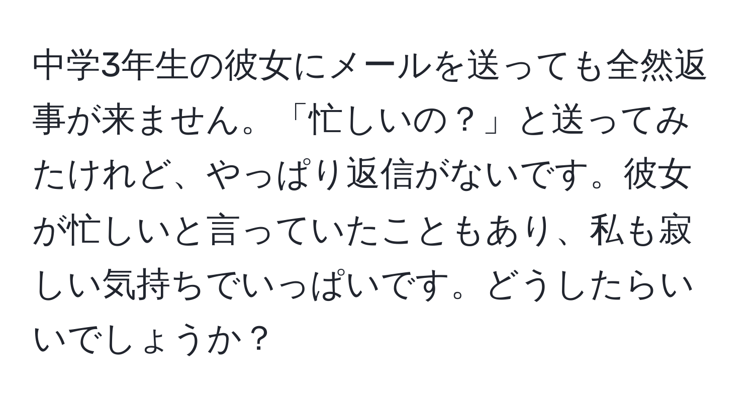 中学3年生の彼女にメールを送っても全然返事が来ません。「忙しいの？」と送ってみたけれど、やっぱり返信がないです。彼女が忙しいと言っていたこともあり、私も寂しい気持ちでいっぱいです。どうしたらいいでしょうか？