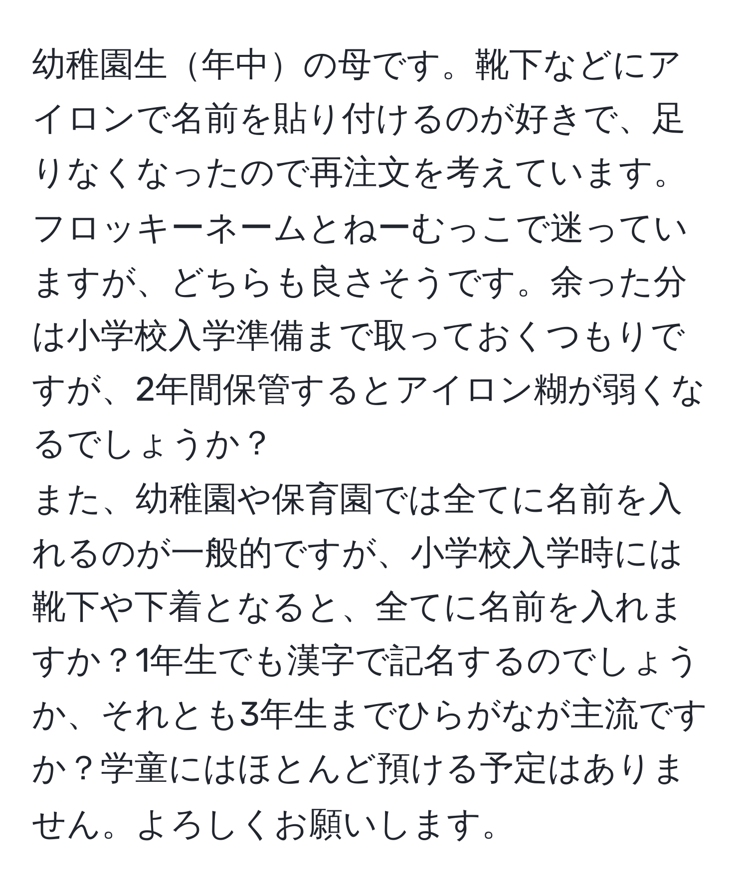 幼稚園生年中の母です。靴下などにアイロンで名前を貼り付けるのが好きで、足りなくなったので再注文を考えています。フロッキーネームとねーむっこで迷っていますが、どちらも良さそうです。余った分は小学校入学準備まで取っておくつもりですが、2年間保管するとアイロン糊が弱くなるでしょうか？  
また、幼稚園や保育園では全てに名前を入れるのが一般的ですが、小学校入学時には靴下や下着となると、全てに名前を入れますか？1年生でも漢字で記名するのでしょうか、それとも3年生までひらがなが主流ですか？学童にはほとんど預ける予定はありません。よろしくお願いします。