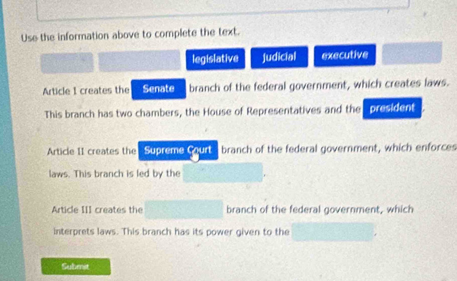 Use the information above to complete the text. 
legislative Judicial executive 
Article I creates the Senate branch of the federal government, which creates laws. 
This branch has two chambers, the House of Representatives and the president 
Article II creates the Supreme court branch of the federal government, which enforces 
laws. This branch is led by the 
Article III creates the branch of the federal government, which 
interprets laws. This branch has its power given to the 
Submit