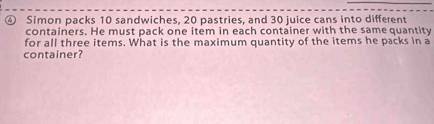 ④ Simon packs 10 sandwiches, 20 pastries, and 30 juice cans into different 
containers. He must pack one item in each container with the same quantity 
for all three items. What is the maximum quantity of the items he packs in a 
container?