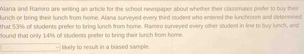 Alana and Ramiro are writing an article for the school newspaper about whether their classmates prefer to buy their 
lunch or bring their lunch from home. Alana surveyed every third student who entered the lunchroom and determined 
that 53% of students prefer to bring lunch from home. Ramiro surveyed every other student in line to buy lunch, and 
found that only 14% of students prefer to bring their lunch from home. 
likely to result in a biased sample.