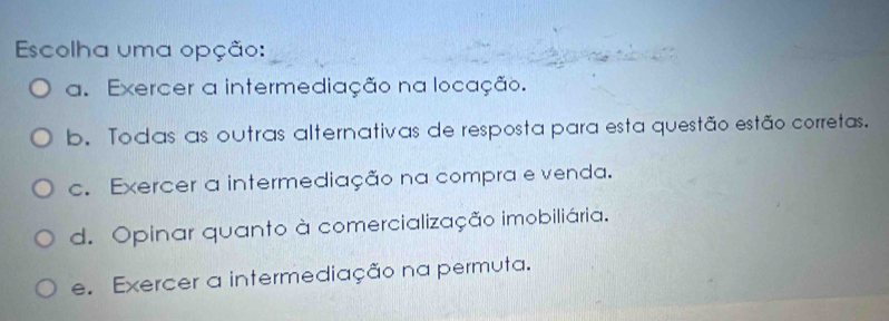 Escolha uma opção:
a. Exercer a intermediação na locação.
b. Todas as outras alternativas de resposta para esta questão estão corretas.
c. Exercer a intermediação na compra e venda.
d. Opinar quanto à comercialização imobiliária.
e. Exercer a intermediação na permuta.