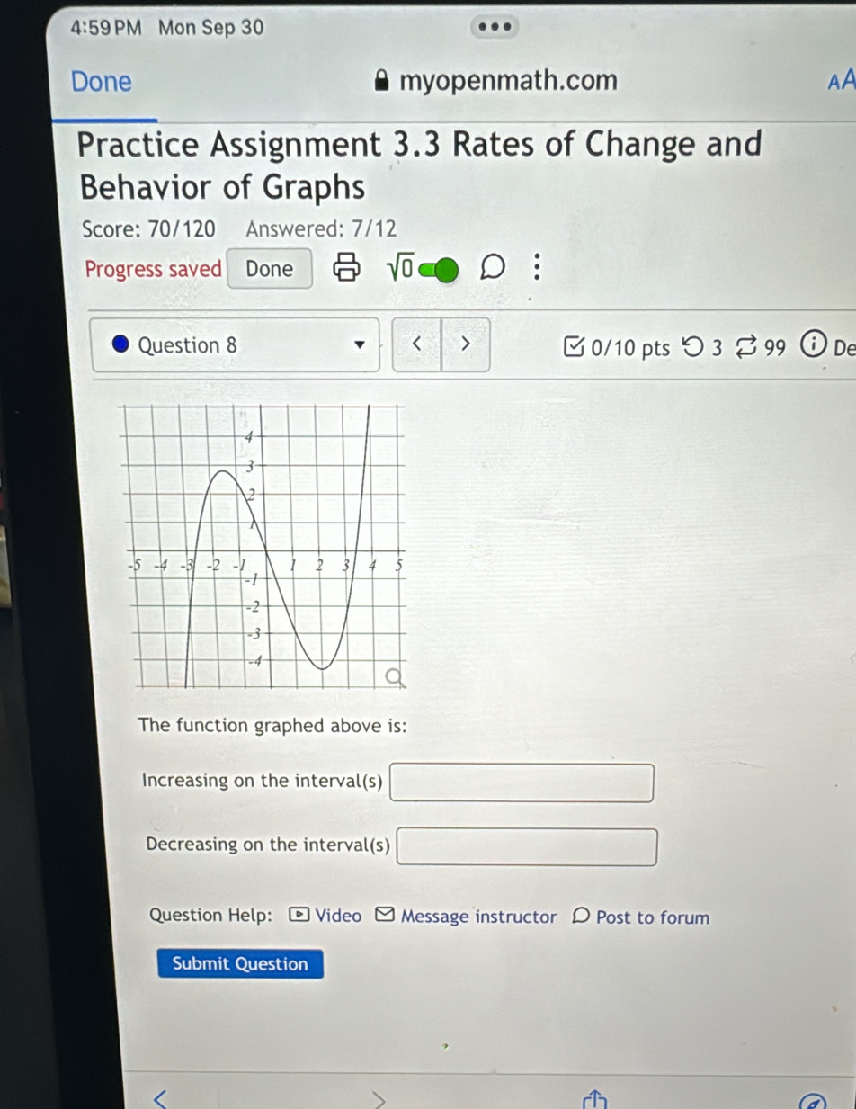 4:59 PM Mon Sep 30 
Done myopenmath.com AA 
Practice Assignment 3.3 Rates of Change and 
Behavior of Graphs 
Score: 70/120 Answered: 7/12 
Progress saved Done sqrt(0) 
Question 8 < > □ 0/10 pts つ 3 99 De 
The function graphed above is: 
Increasing on the interval(s) □ 
Decreasing on the interval(s) □ 
Question Help: Video Message instructor D Post to forum 
Submit Question