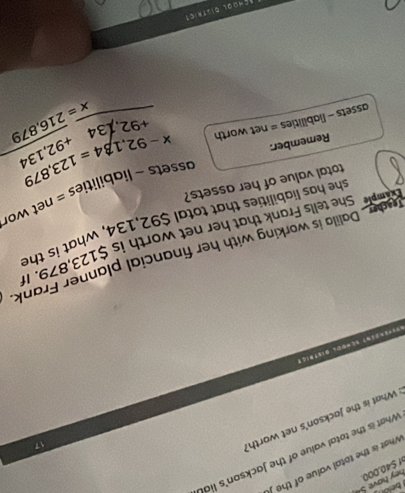 $40,000 hey have S 
What is the total value of the 
What is the total value of the Jackson's lial 
What is the Jackson's net worth? 
17 
röfferßent School Disfrict 
Tuder . Dalila is working with her financial planner Frank Example She tells Frank that her net worth is $123,879. It 
she has liabilities that total $92,134, what is the 
assets ~ liabilities = net wor 
total value of her assets? 
Remember: 
assets - liabilities = net worth
beginarrayr x-92,134=123,879 +92,134+92,134 hline endarray
overline x=overline 216,879
Schoal district