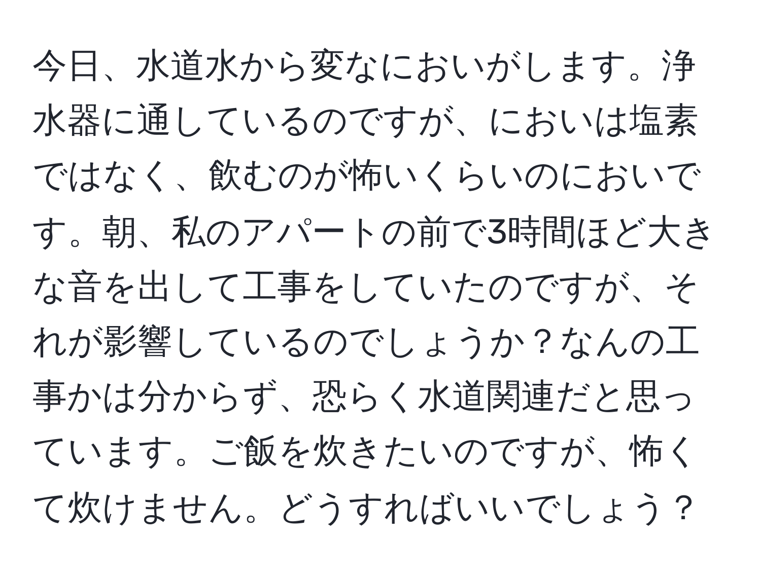 今日、水道水から変なにおいがします。浄水器に通しているのですが、においは塩素ではなく、飲むのが怖いくらいのにおいです。朝、私のアパートの前で3時間ほど大きな音を出して工事をしていたのですが、それが影響しているのでしょうか？なんの工事かは分からず、恐らく水道関連だと思っています。ご飯を炊きたいのですが、怖くて炊けません。どうすればいいでしょう？