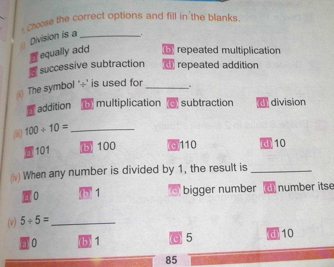 Choose the correct options and fill in the blanks.
Division is a_
.
equally add b) repeated multiplication
d successive subtraction d repeated addition
The symbol ‘÷’ is used for_
a addition (b) multiplication c) subtraction d division
(iii) 100/ 10= _
@ 101 (b) 100 (c) 110 d 10
(iv) When any number is divided by 1, the result is_
@ 0 (b) 1 bigger number number itse
(c)
(v) 5/ 5= _
@ 0
(b) 1 (c) 5 d) 10
85