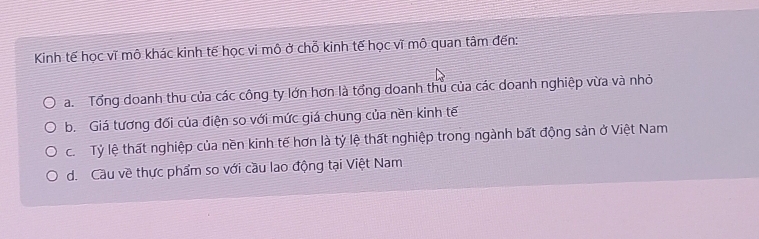 Kinh tế học vĩ mô khác kinh tế học vi mô ở chỗ kinh tế học vĩ mô quan tâm đến:
a. Tổng doanh thu của các công ty lớn hơn là tổng doanh thu của các doanh nghiệp vừa và nhỏ
b. Giá tương đối của điện so với mức giá chung của nền kinh tế
c. Tỷ lệ thất nghiệp của nền kinh tế hơn là tỷ lệ thất nghiệp trong ngành bất động sản ở Việt Nam
d. Cầu về thực phẩm so với cầu lao động tại Việt Nam