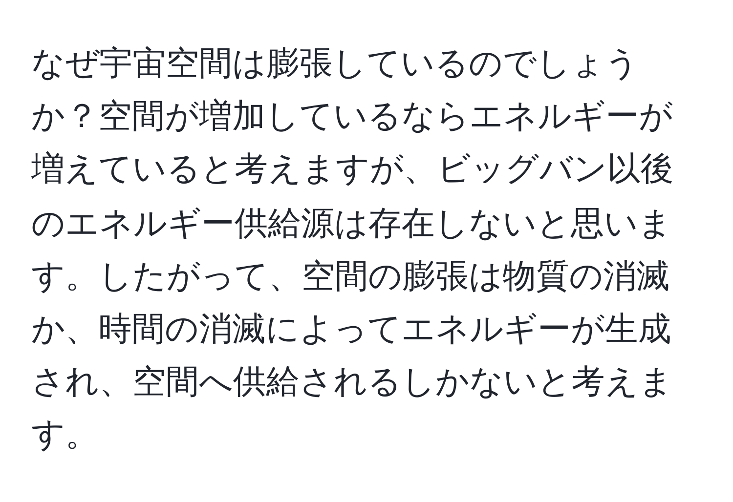 なぜ宇宙空間は膨張しているのでしょうか？空間が増加しているならエネルギーが増えていると考えますが、ビッグバン以後のエネルギー供給源は存在しないと思います。したがって、空間の膨張は物質の消滅か、時間の消滅によってエネルギーが生成され、空間へ供給されるしかないと考えます。