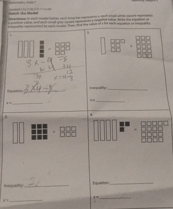 Mathematics, Grade 7 Kaporng Categrry 2 
Standard 7.1C; 7.1D; 7.1P; 7.11A (M) 
Match the Model 
Directions: In each model below, each long bar represents x, each small white square represents 
a positive value, and each small gray square represents a negative value. Write the equation or 
inequality represented by each model. Then, find the value of x for each equation or inequality. 
3. 
1.
overline □ □  if
overline D □ □  beginarrayr 10 10endarray
_ 
Inequality;_ 
Equation:
x_1≤ _ 
_ x=
2. 
4. 
= 
Inequality: _Equation:_
x= _
x> _
μ