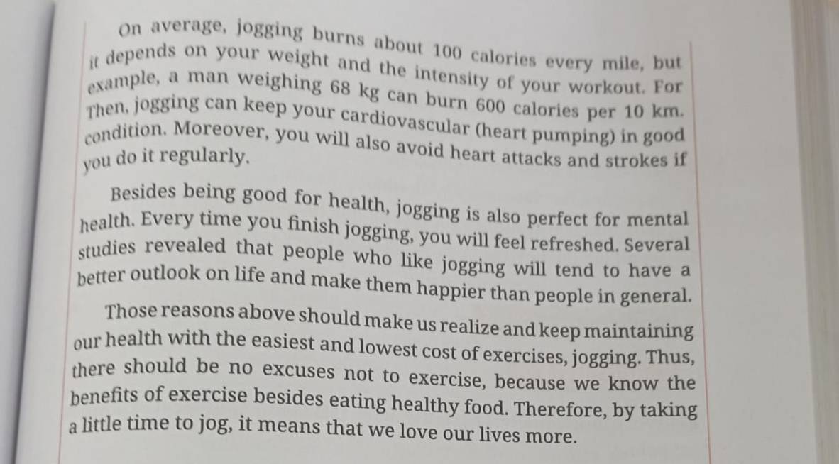 On average, jogging burns about 100 calories every mile, but 
it depends on your weight and the intensity of your workout. For 
example, a man weighing 68 kg can burn 600 calories per 10 km. 
Then, jogging can keep your cardiovascular (heart pumping) in good 
condition. Moreover, you will also avoid heart attacks and strokes if 
you do it regularly. 
Besides being good for health, jogging is also perfect for mental 
health. Every time you finish jogging, you will feel refreshed. Several 
studies revealed that people who like jogging will tend to have a 
better outlook on life and make them happier than people in general. 
Those reasons above should make us realize and keep maintaining 
our health with the easiest and lowest cost of exercises, jogging. Thus, 
there should be no excuses not to exercise, because we know the 
benefits of exercise besides eating healthy food. Therefore, by taking 
a little time to jog, it means that we love our lives more.