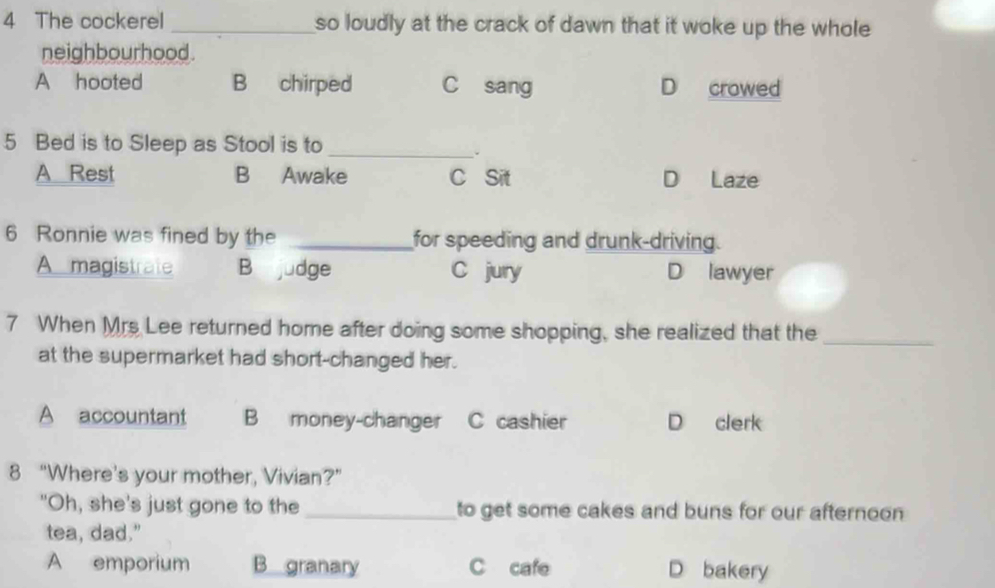 The cockerel _so loudly at the crack of dawn that it woke up the whole 
neighbourhood.
A hooted B chirped C sang D crowed
5 Bed is to Sleep as Stool is to_
.
A Rest B Awake C Sit D Laze
6 Ronnie was fined by the _for speeding and drunk-driving.
A magistrate B judge C jury D lawyer
7 When Mrs Lee returned home after doing some shopping, she realized that the_
at the supermarket had short-changed her.
A accountant B money-changer C cashier D clerk
8 “Where’s your mother, Vivian?”
"Oh, she's just gone to the _to get some cakes and buns for our afternoon 
tea, dad."
A emporium B granary C cafe D bakery