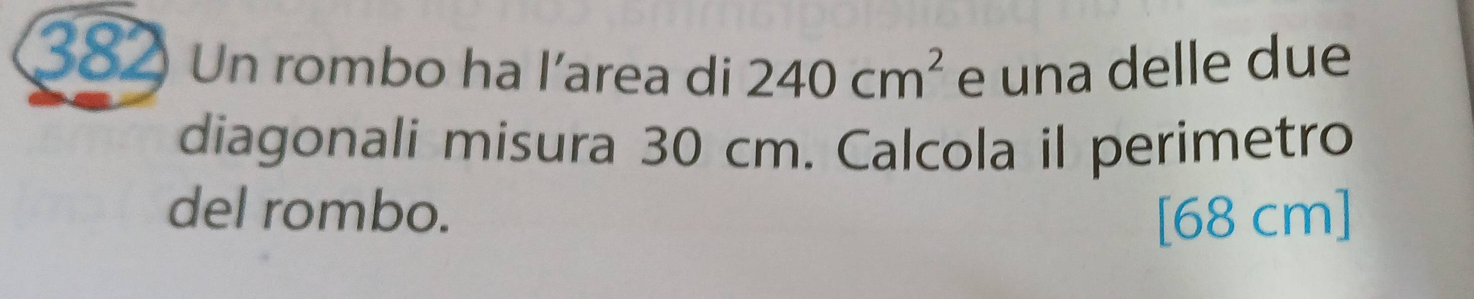 382 Un rombo ha l’area di 240cm^2 e una delle due 
diagonali misura 30 cm. Calcola il perimetro 
del rombo.
[68 cm]