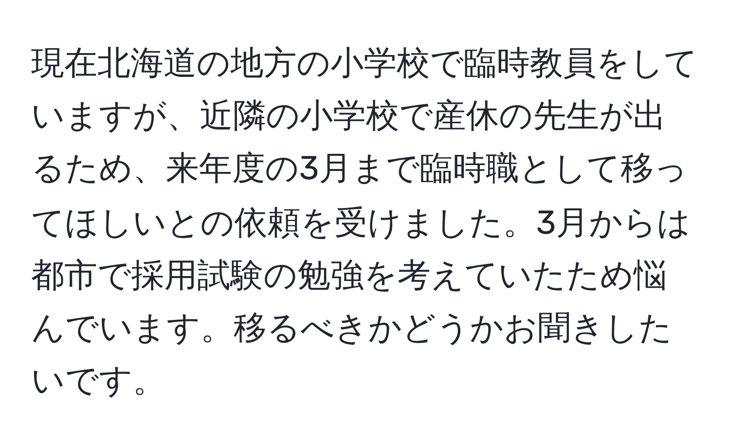 現在北海道の地方の小学校で臨時教員をしていますが、近隣の小学校で産休の先生が出るため、来年度の3月まで臨時職として移ってほしいとの依頼を受けました。3月からは都市で採用試験の勉強を考えていたため悩んでいます。移るべきかどうかお聞きしたいです。