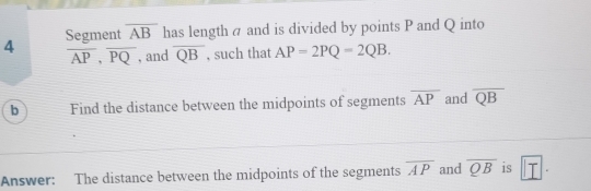 Segment overline AB has length a and is divided by points P and Q into
overline AP, overline PQ , and overline QB , such that AP=2PQ=2QB. 
b Find the distance between the midpoints of segments overline AP and overline QB
Answer: The distance between the midpoints of the segments overline AP and overline QB is |□ .