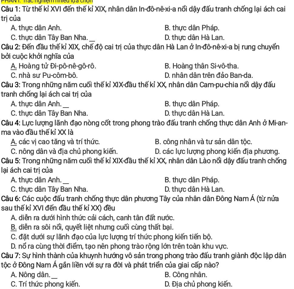 PHAN T. Trác nghiện hniều lựa chộn
Câu 1: Từ thế kỉ XVI đến thế kỉ XIX, nhân dân In-đô-nê-xi-a nổi dậy đấu tranh chống lại ách cai
trị của
A. thực dân Anh. B. thực dân Pháp.
C. thực dân Tây Ban Nha._ D. thực dân Hà Lan.
Câu 2: Đến đầu thế kỉ XIX, chế độ cai trị của thực dân Hà Lan ở In-đô-nê-xi-a bị rung chuyển
bởi cuộc khởi nghĩa của
A. Hoàng tử Đi-pô-nê-gô-rô. B. Hoàng thân Si-vô-tha.
C. nhà sư Pu-côm-bô. D. nhân dân trên đảo Ban-da.
Câu 3: Trong những năm cuối thế kỉ XIX-đầu thế kỉ XX, nhân dân Cam-pu-chia nổi dậy đấu
tranh chống lại ách cai trị của
A. thực dân Anh._ B. thực dân Pháp.
C. thực dân Tây Ban Nha. D. thực dân Hà Lan.
Câu 4: Lực lượng lãnh đạo nòng cốt trong phong trào đấu tranh chống thực dân Anh ở Mi-an-
ma vào đầu thế kỉ XX là
A. các vị cao tăng và trí thức. B. công nhân và tư sản dân tộc.
C. nông dân và địa chủ phong kiến. D. các lực lượng phong kiến địa phương.
Câu 5: Trong những năm cuối thế kỉ XIX-đầu thế kỉ XX, nhân dân Lào nổi dậy đấu tranh chống
lại ách cai trị của
A. thực dân Anh. _B. thực dân Pháp.
C. thực dân Tây Ban Nha. D. thực dân Hà Lan.
Câu 6: Các cuộc đấu tranh chống thực dân phương Tây của nhân dân Đông Nam Á (từ nửa
sau thế kỉ XVI đến đầu thế kỉ XX) đều
A. diễn ra dưới hình thức cải cách, canh tân đất nước.
B. diễn ra sôi nổi, quyết liệt nhưng cuối cùng thất bại.
C. đặt dưới sự lãnh đạo của lực lượng trí thức phong kiến tiến bộ.
D. nổ ra cùng thời điểm, tạo nên phong trào rộng lớn trên toàn khu vực.
Câu 7: Sự hình thành của khuynh hướng vô sản trong phong trào đấu tranh giành độc lập dân
Độc ở Đông Nam Á gắn liền với sự ra đời và phát triển của giai cấp nào?
A. Nông dân._ B. Công nhân.
C. Trí thức phong kiến. D. Địa chủ phong kiến.