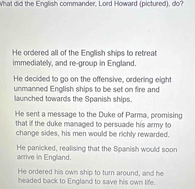 What did the English commander, Lord Howard (pictured), do?
He ordered all of the English ships to retreat
immediately, and re-group in England.
He decided to go on the offensive, ordering eight
unmanned English ships to be set on fire and
launched towards the Spanish ships.
He sent a message to the Duke of Parma, promising
that if the duke managed to persuade his army to
change sides, his men would be richly rewarded.
He panicked, realising that the Spanish would soon
arrive in England.
He ordered his own ship to turn around, and he
headed back to England to save his own life.