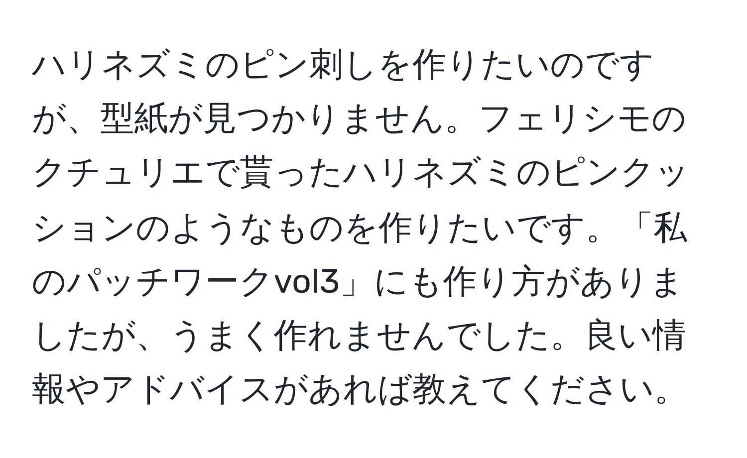 ハリネズミのピン刺しを作りたいのですが、型紙が見つかりません。フェリシモのクチュリエで貰ったハリネズミのピンクッションのようなものを作りたいです。「私のパッチワークvol3」にも作り方がありましたが、うまく作れませんでした。良い情報やアドバイスがあれば教えてください。