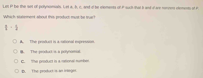 Let P be the set of polynomials. Let a, b, c, and d be elements of P such that b and d are nonzero elements of P.
Which statement about this product must be true?
 a/b ·  c/d 
A. The product is a rational expression.
B. The product is a polynomial.
C. The product is a rational number.
D. The product is an integer.