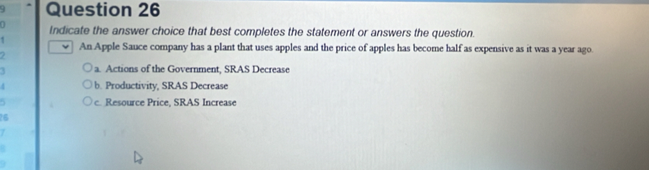 Indicate the answer choice that best completes the statement or answers the question.
1
An Apple Sauce company has a plant that uses apples and the price of apples has become half as expensive as it was a year ago
2
3
a. Actions of the Government, SRAS Decrease
4 b. Productivity, SRAS Decrease
. c. Resource Price, SRAS Increase
26