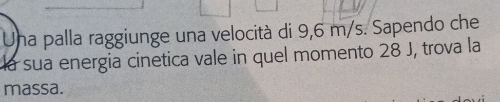 Una palla raggiunge una velocità di 9,6 m/s. Sapendo che 
la sua energia cinetica vale in quel momento 28 J, trova la 
massa.