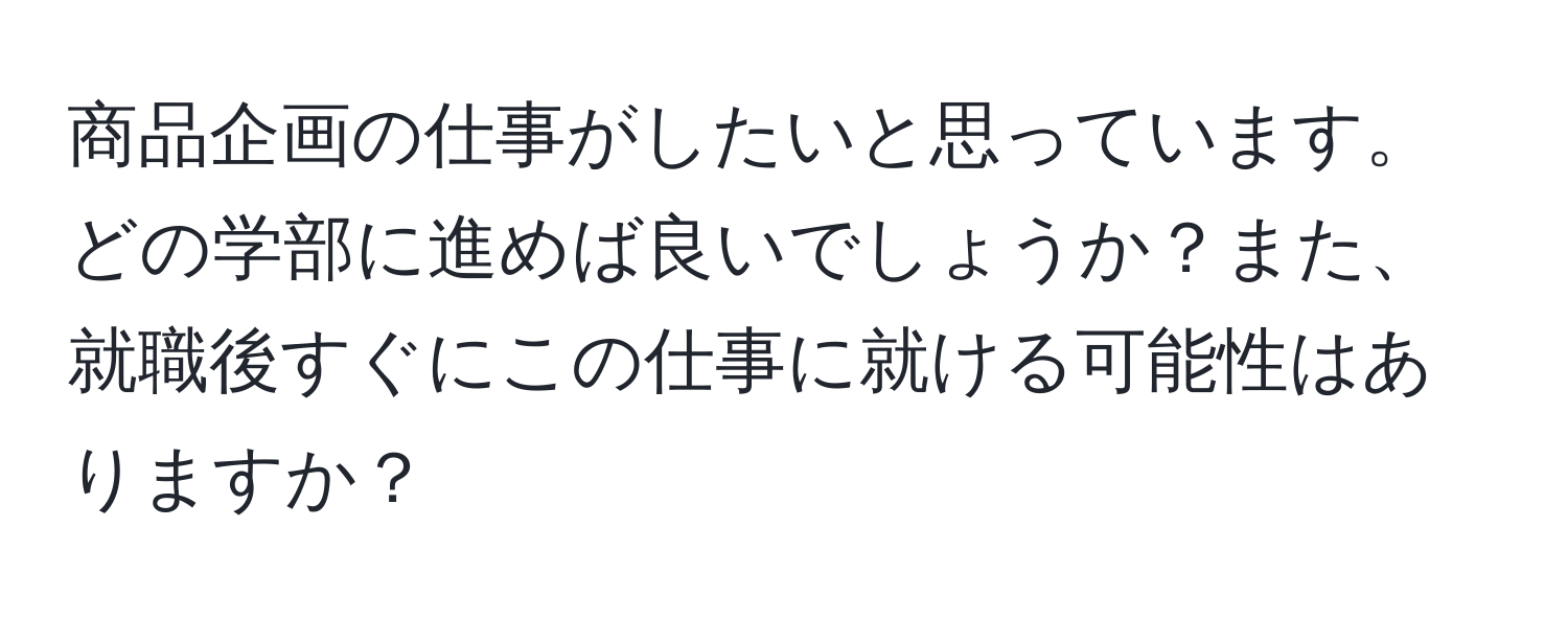 商品企画の仕事がしたいと思っています。どの学部に進めば良いでしょうか？また、就職後すぐにこの仕事に就ける可能性はありますか？