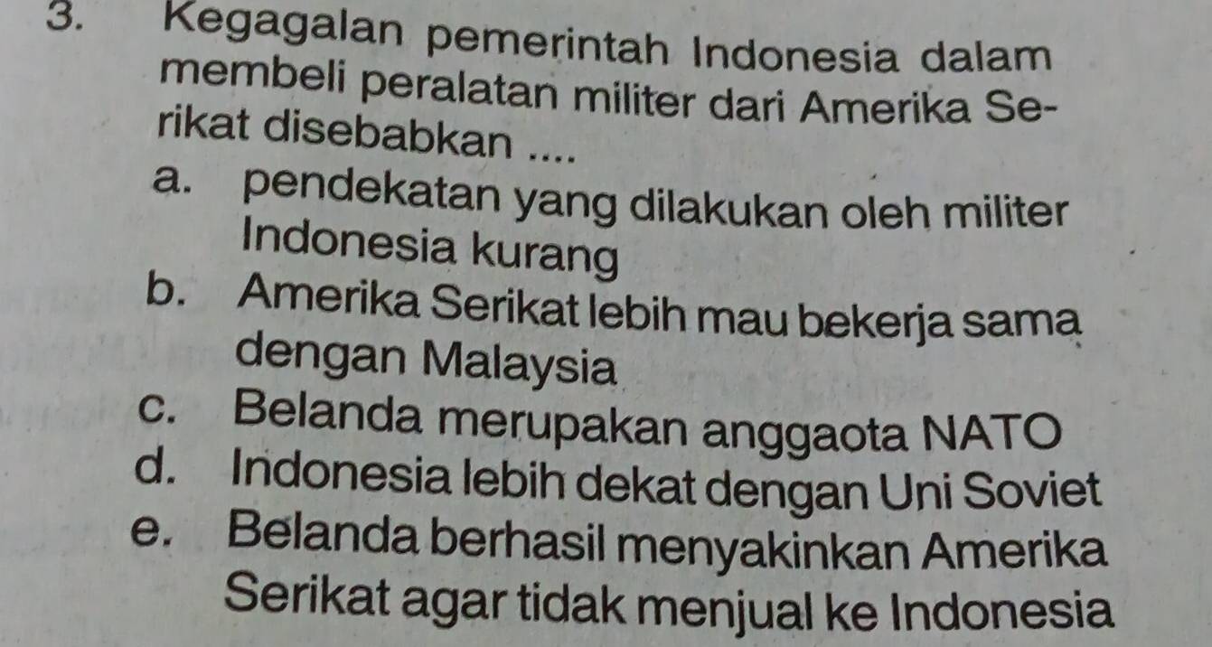 Kegagalan pemerintah Indonesia dalam
membeli peralatan militer dari Amerika Se-
rikat disebabkan ....
a. pendekatan yang dilakukan oleh militer 
Indonesia kurang
b. Amerika Serikat lebih mau bekerja sama
dengan Malaysia
c. Belanda merupakan anggaota NATO
d. Indonesia lebih dekat dengan Uni Soviet
e. Belanda berhasil menyakinkan Amerika
Serikat agar tidak menjual ke Indonesia