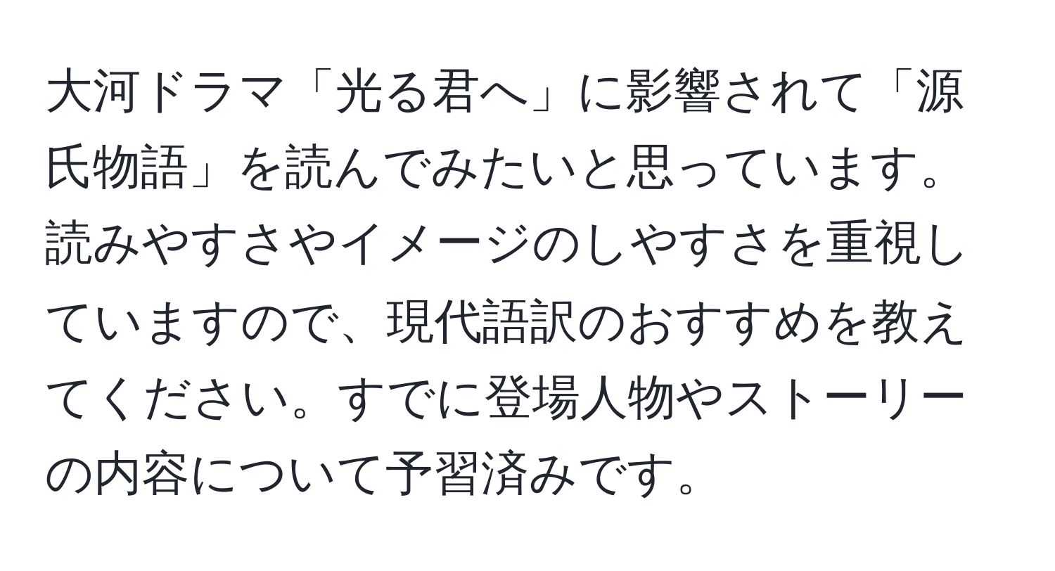 大河ドラマ「光る君へ」に影響されて「源氏物語」を読んでみたいと思っています。読みやすさやイメージのしやすさを重視していますので、現代語訳のおすすめを教えてください。すでに登場人物やストーリーの内容について予習済みです。