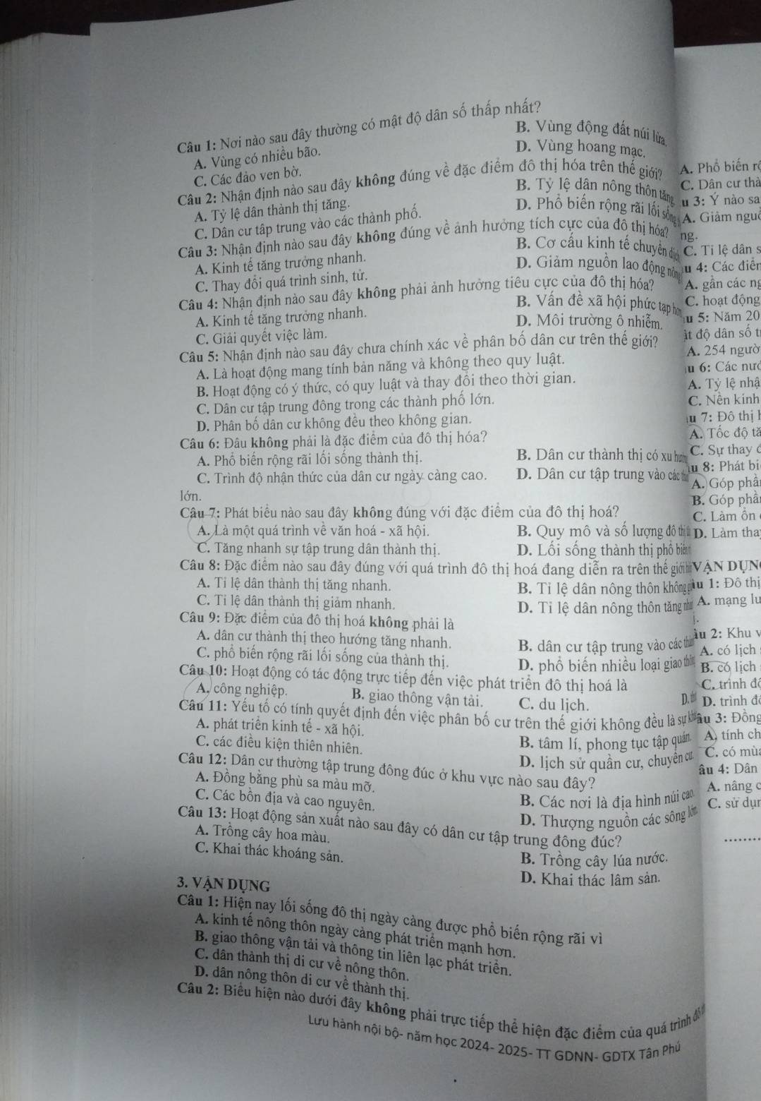 Nơi nào sau đây thường có mật độ dân số thấp nhất?
B. Vùng động đất núi lửa
A. Vùng có nhiều bão.
D. Vùng hoang mạc.
A. Phổ biến rê
Câu 2: Nhận định nào sau đây không đúng về đặc điểm đô thị hóa trên thể giới? C. Dân cư thà C. Các đảo ven bờ.
B. Tỷ lệ dân nông thôn tăng u 3: Ý nào sa
A. Tỷ lệ dân thành thị tăng. D. Phổ biến rộng rãi lối sống A. Giảm nguờ
C. Dân cư tập trung vào các thành phố.
Câu 3: Nhận định nào sau đây không đúng về ảnh hưởng tích cực của đồ thị hóa? ổ ng·
B. Cơ cấu kinh tế chuyên địo
A. Kinh tế tăng trưởng nhanh. C. Tỉ lệ dân s
D. Giảm nguồn lao động nô
C. Thay đổi quá trình sinh, tử. u 4: Các điễn
Câu 4: Nhận định nào sau đây không phải ảnh hưởng tiêu cực của đô thị hóa? A. gần các ng
B. Vấn đề xã hội phức tạp h
C. hoạt động
A. Kinh tế tăng trưởng nhanh.
D. Môi trường ô nhiễm.
C. Giải quyết việc làm. u 5: Năm 20
Cầu 5: Nhân định nào sau đây chưa chính xác về phân bố dân cư trên thế giới? A. 254 ngườ ất độ dân số t
A. Là hoạt động mang tính bản năng và không theo quy luật.
u 6: Các nưc
B. Hoạt động có ý thức, có quy luật và thay đồi theo thời gian.
A. Tỷ lệ nhậ
C. Dân cư tập trung đông trong các thành phố lớn. C. Nền kinh
D. Phân bố dân cư không đều theo không gian.  7: Đô thị1
Câu 6: Đâu không phải là đặc điểm của đô thị hóa? A. Tốc độ tă
A. Phố biến rộng rãi lối sống thành thị. B. Dân cư thành thị có xu hưn C. Sự thay ở
C. Trình độ nhận thức của dân cư ngày càng cao. D. Dân cư tập trung vào các th u 8: Phát bi
lớn. A. Góp phầ
Câu 7: Phát biểu nào sau đây không đúng với đặc điểm của đô thị hoá? B. Góp phả
C. Làm ỗn
A. Là một quá trình vệ văn hoá - xã hội.  B. Quy mô và số lượng đô tị D. Làm tha
C. Tăng nhanh sự tập trung dân thành thị. D. Lối sống thành thị phổ biên
Câu 8: Đặc điểm nào sau đây đúng với quá trình đô thị hoá đang diễn ra trên thế giớ VAN DUN
A. Tỉ lệ dân thành thị tăng nhanh.
B. Tỉ lệ dân nông thôn khôngg u 1: Đô thị
C. Tỉ lệ dân thành thị giảm nhanh. A. mạng lu
D. Tỉ lệ dân nông thôn tăng như
Câu 9: Đặc điểm của đô thị hoá không phải là
àu 2: Khu v
A. dân cư thành thị theo hướng tăng nhanh. B. dân cư tập trung vào các thờ A. có lịch
C. phổ biến rộng rãi lối sống của thành thị. D. phổ biến nhiều loại giao thờn B. co lịch
Câu 10: Hoạt động có tác động trực tiếp đến việc phát triển đô thị hoá là
C. trình đó
A công nghiệp. B. giao thông vận tài, C. du ljch. D.  D. trình đ
Câu 11: Yếu tố có tính quyết định đến việc phân bố cư trên thế giới không đều là sự âu 3: Đồng
A. phát triển kinh tế - xã hội.
C. các điều kiện thiên nhiên.
B. tâm lí, phong tục tập quán A, tính ch
D. lịch sử quần cư, chuyên cư C. có mù
âu 4: Dân
Câu 12: Dân cư thường tập trung đông đúc ở khu vực nào sau đây?
A. Đồng bằng phù sa màu mỡ.
C. Các bồn địa và cao nguyên.
B. Các nời là địa hình núi cao A. nâng c
D. Thượng nguồn các sông lớm C. sử dụr
Câu 13: Hoạt động sản xuất nào sau đây có dân cư tập trung đông đúc?
A. Trồng cây hoa màu.
C. Khai thác khoáng sản.
B. Trồng cây lúa nước.
3. Vận Dụng D. Khai thác lâm sản.
Câu 1: Hiện nay lối sống đô thị ngày càng được phổ biến rộng rãi vì
A. kinh tế nông thôn ngày cảng phát triển mạnh hơn.
B. giao thông vận tải và thông tin liên lạc phát triển.
C. dân thành thị di cư về nông thôn,
D. dân nông thôn di cư về thành thị.
Câu 2: Biểu hiện nào dưới đây không phải trực tiếp thể hiện đặc điểm của quá trình đồi
Lưu hành nội bộ- năm học 2024- 2025- TT GDNN- GDTX Tân Phú